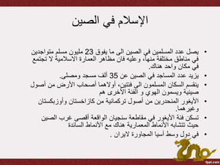 ‫الصين‬ ‫في‬ ‫اإلسالم‬
•‫يفوق‬ ‫ما‬ ‫الى‬ ‫الصين‬ ‫في‬ ‫المسلمين‬ ‫عدد‬ ‫يصل‬23‫متواجدين‬ ‫مسلم‬ ‫مليون‬
‫تج‬ ‫ال‬ ‫االسالمية‬ ‫العمارة‬ ‫مظاهر‬ ‫فان‬ ‫وعليه‬ ،‫منها‬ ‫مختلفة‬ ‫مناطق‬ ‫في‬‫تمع‬
‫هناك‬ ‫واحد‬ ‫مكان‬ ‫في‬.
•‫عن‬ ‫الصين‬ ‫في‬ ‫المساجد‬ ‫عدد‬ ‫يزيد‬35‫ومصلى‬ ‫مسجد‬ ‫ألف‬.
•‫أ‬ ‫من‬ ‫األرض‬ ‫أصحاب‬ ‫أوالهما‬ ،‫فئتين‬ ‫الى‬ ‫المسلمون‬ ‫السكان‬ ‫ينقسم‬‫صول‬
‫ويسمون‬ ‫صينية‬‫الهوي‬‫هم‬ ‫األخرى‬ ‫الفئة‬ ‫و‬
•‫األيغور‬‫وأوزبكست‬ ‫كازاخستان‬ ‫من‬ ‫تركمانية‬ ‫أصول‬ ‫من‬ ‫المنحدرين‬‫ان‬
‫وغيرهما‬.
•‫مقاطعة‬ ‫في‬ ‫األيغور‬ ‫فئة‬ ‫تسكن‬‫سنجيان‬‫الص‬ ‫غرب‬ ‫أقصى‬ ‫الواقعة‬‫ين‬
‫السائدة‬ ‫األنماط‬ ‫مع‬ ‫هناك‬ ‫المعمارية‬ ‫األنماط‬ ‫تتشابه‬ ‫حيث‬
•‫اليران‬ ‫المجاورة‬ ‫آسيا‬ ‫وسط‬ ‫دول‬ ‫في‬.
 