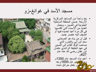 ‫في‬ ‫األسد‬ ‫مسجد‬‫غوانغ‬-‫زو‬
•‫المركزي‬ ‫المساجد‬ ‫من‬ ً‫ا‬‫واحد‬ ‫يعد‬‫ة‬
‫الساحل‬ ‫المنطقة‬ ‫ضمن‬ ‫األربعة‬‫ية‬
‫ويحم‬ ، ‫الصين‬ ‫في‬ ‫الجنوبية‬‫ل‬
‫اكتس‬ ‫التي‬ ‫األسماء‬ ‫من‬ ‫العديد‬‫بها‬
‫فيها‬ ‫تجديده‬ ‫أعيد‬ ‫مرة‬ ‫كل‬ ‫في‬‫أو‬
‫جديد‬ ‫عنصر‬ ‫اليه‬ ‫اضيف‬.
•‫الصحابي‬ ‫هو‬ ‫بناه‬ ‫من‬ ‫أن‬ ‫قيل‬
‫الذي‬ ،‫وقاص‬ ‫أبي‬ ‫ابن‬ ‫سعد‬
‫الصي‬ ‫الى‬ ‫القادم‬ ‫الوفد‬ ‫صاحب‬‫ن‬
‫عث‬ ‫الراشدي‬ ‫الخليفة‬ ‫عهد‬ ‫في‬‫مان‬
‫عام‬ ‫عنه‬ ‫هللا‬ ‫رضي‬ ‫عفان‬ ‫ابن‬
627‫م‬.
•‫عام‬ ‫المسجد‬ ‫بناء‬ ‫أعيد‬1350‫م‬
‫عام‬ ‫أخرى‬ ‫ومرة‬1695‫بعد‬ ‫م‬
‫شب‬ ‫حرائق‬ ‫بفعل‬ ‫تتضرر‬ ‫أن‬‫ت‬
‫فيه‬.
 