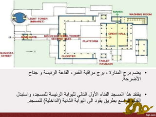 •‫جناح‬ ‫و‬ ‫الرئيسة‬ ‫القاعة‬ ،‫القمر‬ ‫مراقبة‬ ‫برج‬ ، ‫المنارة‬ ‫برج‬ ‫يضم‬
‫األضرحة‬.
•‫للمس‬ ‫الرئيسة‬ ‫للبوابة‬ ‫التالي‬ ‫األول‬ ‫الفناء‬ ‫المسجد‬ ‫هذا‬ ‫يفتفد‬‫واستبدل‬ ،‫جد‬
‫الثانية‬ ‫البوابة‬ ‫الى‬ ‫يقود‬ ‫بطريق‬ ‫الواسع‬ ‫الفناء‬(‫الداخلية‬)‫لل‬‫مسجد‬.
 