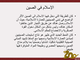 ‫الصين‬ ‫في‬ ‫اإلسالم‬
•‫األ‬ ‫الصين‬ ‫الى‬ ‫االسالم‬ ‫فيها‬ ‫دخل‬ ‫التي‬ ‫للطريقة‬ ‫كان‬‫ثر‬
‫ح‬ ،‫االسالمية‬ ‫للعمارة‬ ‫الصينيين‬ ‫تبني‬ ‫في‬ ‫الواضح‬‫أن‬ ‫يث‬
‫خالطوا‬ ‫الذين‬ ‫التجار‬ ‫طريق‬ ‫عن‬ ‫هناك‬ ‫وصل‬ ‫االسالم‬
‫القوة‬ ‫دخول‬ ‫أشكال‬ ‫من‬ ‫بشكل‬ ‫وليس‬ ،‫هناك‬ ‫السكان‬
‫للحكم‬ ‫واالخضاع‬ ‫العسكرية‬‫االسالمي‬.
•‫الصي‬ ‫استيعاب‬ ‫نتاج‬ ‫هو‬ ‫ظهر‬ ‫الذي‬ ‫الجديد‬ ‫النمط‬ ‫كان‬‫نيين‬
‫المب‬ ‫تشييد‬ ‫أنماط‬ ‫مع‬ ‫ودمجها‬ ‫االسالمية‬ ‫العمارة‬ ‫لمبادئ‬‫اني‬
ً‫ا‬‫وضمني‬ ً‫ا‬‫انشائي‬ ،ً‫ا‬‫شكلي‬ ‫التقليدية‬ ‫الصينية‬‫مناخ‬ ‫يالئم‬ ‫بما‬
‫ف‬ ‫المتوفرة‬ ‫المواد‬ ‫وطبيعة‬ ‫الحضري‬ ‫ونسيجها‬ ‫الصين‬‫يها‬
ً‫ا‬‫طبيعي‬.
 