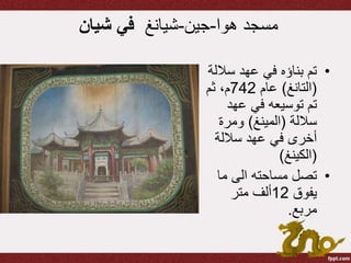 ‫هوا‬ ‫مسجد‬-‫جين‬-‫شيانغ‬‫في‬‫شيان‬
•‫سال‬ ‫عهد‬ ‫في‬ ‫بناؤه‬ ‫تم‬‫لة‬
(‫التانغ‬)‫عام‬742‫ثم‬ ،‫م‬
‫عهد‬ ‫في‬ ‫توسيعه‬ ‫تم‬
‫ساللة‬(‫المينغ‬)‫ومرة‬
‫ساللة‬ ‫عهد‬ ‫في‬ ‫أخرى‬
(‫الكينغ‬)
•‫ما‬ ‫الى‬ ‫مساحته‬ ‫تصل‬
‫يفوق‬12‫متر‬ ‫ألف‬
‫مربع‬.
 