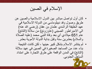 ‫الصين‬ ‫في‬ ‫اإلسالم‬
•‫والصي‬ ‫االسالمية‬ ‫الدول‬ ‫بين‬ ‫مباشر‬ ‫تواصل‬ ‫أول‬ ‫كان‬‫عن‬ ‫ن‬
‫ف‬ ‫االسالمية‬ ‫الدولة‬ ‫من‬ ‫ديبلوماسي‬ ‫وفد‬ ‫وصول‬ ‫طريق‬‫ي‬
‫عفان‬ ‫بن‬ ‫عثمان‬ ‫الراشدي‬ ‫الخليفة‬ ‫عهد‬(‫ع‬ ‫هللا‬ ‫رضي‬‫نه‬)
‫الصيني‬ ‫االمبراطور‬ ‫الى‬(‫غاوزونغ‬)‫ساللة‬ ‫من‬(‫التان‬‫غ‬)
‫عام‬651‫محمد‬ ‫النبي‬ ‫وفاة‬ ‫بعد‬ ‫أي‬ ‫ميالدي‬(‫الص‬ ‫عليه‬‫الة‬
‫والسالم‬)‫ب‬ ‫األموية‬ ‫الدولة‬ ‫بداية‬ ‫وقبل‬ ‫سنة‬ ‫بعشرين‬‫عشر‬.
•‫كانت‬ ‫لكن‬ ، ‫حينها‬ ‫كبير‬ ‫بشكل‬ ‫االسالم‬ ‫ينتشر‬ ‫لم‬‫النتيجة‬
‫س‬ ‫عهد‬ ‫في‬ ‫الصين‬ ‫في‬ ‫الصغيرة‬ ‫المساجد‬ ‫من‬ ‫عدد‬ ‫بناء‬‫اللة‬
(‫التانغ‬)‫ام‬ ‫على‬ ‫التجارة‬ ‫طرق‬ ‫على‬ ‫الواقعة‬ ‫المدن‬ ‫في‬‫تداد‬
‫الجنوبي‬ ‫الساحل‬.
 