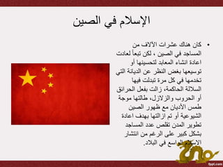 ‫الصين‬ ‫في‬ ‫اإلسالم‬
•‫من‬ ‫اآلالف‬ ‫عشرات‬ ‫هناك‬ ‫كان‬
ً‫ا‬‫تبع‬ ‫لكن‬ ، ‫الصين‬ ‫في‬ ‫المساجد‬‫لعادت‬
‫اعادة‬‫انشاء‬‫أو‬ ‫لتحسينها‬ ‫المعابد‬
‫الديانة‬ ‫عن‬ ‫النظر‬ ‫بغض‬ ‫توسيعها‬‫التي‬
‫فيها‬ ‫تبدلت‬ ‫مرة‬ ‫كل‬ ‫في‬ ‫تخدمها‬
‫الحر‬ ‫بفعل‬ ‫زالت‬ ،‫الحاكمة‬ ‫الساللة‬‫ائق‬
،‫والزالزل‬ ‫الحروب‬ ‫أو‬‫طالتها‬‫موجة‬
‫الصين‬ ‫ظهور‬ ‫مع‬ ‫األديان‬ ‫طمس‬
‫تم‬ ‫أو‬ ‫الشيوعية‬‫ازالتها‬‫بهدف‬‫اعاد‬‫ة‬
‫المساجد‬ ‫عدد‬ ‫تقلص‬ ‫المدن‬ ‫تطوير‬
‫انتش‬ ‫من‬ ‫الرغم‬ ‫على‬ ‫كبير‬ ‫بشكل‬‫ار‬
‫االسالم‬‫البالد‬ ‫في‬ ‫الواسع‬.
 