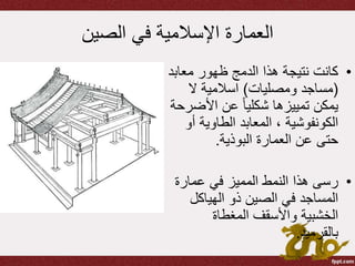 ‫الصين‬ ‫في‬ ‫اإلسالمية‬ ‫العمارة‬
•‫معاب‬ ‫ظهور‬ ‫الدمج‬ ‫هذا‬ ‫نتيجة‬ ‫كانت‬‫د‬
(‫ومصليات‬ ‫مساجد‬)‫ال‬ ‫اسالمية‬
‫األض‬ ‫عن‬ ً‫ا‬‫شكلي‬ ‫تمييزها‬ ‫يمكن‬‫رحة‬
‫أ‬ ‫الطاوية‬ ‫المعابد‬ ، ‫الكونفوشية‬‫و‬
‫البوذية‬ ‫العمارة‬ ‫عن‬ ‫حتى‬.
•‫عمارة‬ ‫في‬ ‫المميز‬ ‫النمط‬ ‫هذا‬ ‫رسى‬
‫الهياكل‬ ‫ذو‬ ‫الصين‬ ‫في‬ ‫المساجد‬
‫المغطاة‬ ‫واألسقف‬ ‫الخشبية‬
‫بالقرميد‬.
 