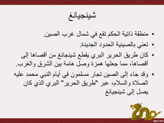 ‫شينجيانغ‬
•‫الصين‬ ‫غرب‬ ‫شمال‬ ‫في‬ ‫تقع‬ ‫الحكم‬ ‫ذاتية‬ ‫منطقة‬.
•‫الجديدة‬ ‫الحدود‬ ‫بالصينية‬ ‫تعني‬.
•‫يقطع‬ ‫البري‬ ‫الحرير‬ ‫طريق‬ ‫كان‬‫شينجانغ‬‫إل‬ ‫أقصاها‬ ‫من‬‫ى‬
‫والغرب‬ ‫الشرق‬ ‫بين‬ ‫هامة‬ ‫وصل‬ ‫همزة‬ ‫جعلها‬ ‫مما‬ ،‫أقصاها‬.
•‫ع‬ ‫محمد‬ ‫النبي‬ ‫أيام‬ ‫في‬ ‫مسلمون‬ ‫تجار‬ ‫الصين‬ ‫إلى‬ ‫جاء‬ ‫وقد‬‫ليه‬
‫عبر‬ ،‫والسالم‬ ‫الصالة‬"‫الحرير‬ ‫طريق‬"‫كان‬ ‫الذي‬ ‫البري‬
‫شينجيانغ‬ ‫إلى‬ ‫يصل‬
 