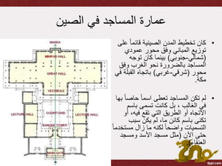 ‫الصين‬ ‫في‬ ‫المساجد‬ ‫عمارة‬
•‫ع‬ ً‫ا‬‫قائم‬ ‫الصينية‬ ‫المدن‬ ‫تخطيط‬ ‫كان‬‫لى‬
‫عمودي‬ ‫محور‬ ‫وفق‬ ‫المباني‬ ‫توزيع‬
(‫شمالي‬-‫جنوبي‬)‫توجه‬ ‫كان‬ ‫بينما‬
‫وفق‬ ‫الغرب‬ ‫نحو‬ ‫بالضرورة‬ ‫المساجد‬
‫محور‬(‫شرقي‬-‫غربي‬)‫القبلة‬ ‫باتجاه‬‫في‬
‫مكة‬.
•ً‫ا‬‫حاص‬ ً‫ا‬‫اسم‬ ‫تعطى‬ ‫المساجد‬ ‫تكن‬ ‫لم‬‫بها‬
‫باسم‬ ‫تسمى‬ ‫كانت‬ ‫بل‬ ، ‫الغالب‬ ‫في‬
‫أ‬ ،‫فيه‬ ‫تقع‬ ‫التي‬ ‫الطريق‬ ‫أو‬ ‫االتجاه‬‫و‬
‫سبب‬ ‫يكن‬ ‫لم‬ ،‫ما‬ ‫كائن‬ ‫باسم‬ ‫تكنى‬
‫مست‬ ‫زال‬ ‫ما‬ ‫لكنه‬ ً‫ا‬‫واضح‬ ‫التسميات‬ً‫ا‬‫خدم‬
‫اآلن‬ ‫حتى‬(‫ومسجد‬ ‫األسد‬ ‫مسجد‬ ‫مثل‬
‫العنقاء‬.)
 