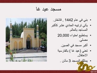 ‫عيد‬ ‫مسجد‬‫غا‬
•‫عام‬ ‫في‬ ‫بني‬1442,‫قاشقار‬.
•‫ك‬ ‫عشر‬ ‫الحادي‬ ‫ترتيبه‬ ‫يأتي‬‫أكبر‬
‫بالعالم‬ ‫المساجد‬.
•‫احتواء‬ ‫يستطيع‬20,000
‫مصلي‬.
•‫الصين‬ ‫في‬ ‫مسجد‬ ‫أكبر‬.
•‫تعني‬(‫عيد‬‫غا‬)‫بالفارسية‬
‫االحتفال‬.
•‫المسجد‬ ‫يمتلك‬3‫مآذن‬.
 