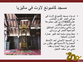 ‫ماليزيا‬ ‫في‬ ‫الوت‬ ‫كامبونغ‬ ‫مسجد‬
•‫مسجد‬ ‫بناء‬ ‫تم‬‫كامبونغ‬‫الوت‬‫ف‬‫ي‬
‫العام‬ ‫حوالي‬‫الخامس‬ ‫القرن‬
‫عشر‬(1400)‫مجموعة‬ ‫قبل‬ ‫من‬
‫يتألفون‬ ‫الصيادين‬ ‫من‬
‫من‬‫باتاني‬‫وجاوة‬‫المناطق‬ ‫ومن‬
‫في‬ ‫للبحر‬ ‫المواجهة‬‫بروناي‬.
•‫نمط‬‫بماؤه‬‫عما‬ ‫كبير‬ ‫لحد‬ ‫يشبه‬‫رة‬
‫المحلية‬ ‫المنازل‬.
•‫ان‬‫األنماط‬ ‫أحد‬ ‫األصلي‬ ‫المسجد‬
‫يتكون‬ ‫فهو‬ ‫األساسية‬ ‫المعمارية‬‫من‬
‫وسقف‬ ‫أعمدة‬ ‫أربعة‬ ‫مع‬ ‫هيكل‬
‫النخيل‬ ‫سعف‬ ‫من‬ ‫مبني‬
 