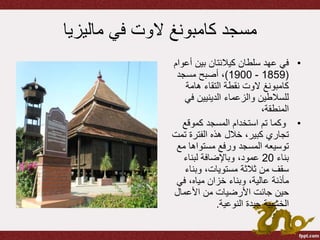 ‫مسجد‬‫كامبونغ‬‫الوت‬‫ماليزيا‬ ‫في‬
•‫سلطان‬ ‫عهد‬ ‫في‬‫كيالنتان‬‫أع‬ ‫بين‬‫وام‬
(1859-1900)‫مسجد‬ ‫أصبح‬ ،
‫كامبونغ‬‫الوت‬‫هامة‬ ‫التقاء‬ ‫نقطة‬
‫في‬ ‫الدينيين‬ ‫والزعماء‬ ‫للسالطين‬
،‫المنطقة‬
•‫كموقع‬ ‫المسجد‬ ‫استخدام‬ ‫تم‬ ‫وكما‬
‫ت‬ ‫الفترة‬ ‫هذه‬ ‫خالل‬ ،‫كبير‬ ‫تجاري‬‫مت‬
‫مع‬ ‫مستواها‬ ‫ورفع‬ ‫المسجد‬ ‫توسيعه‬
‫بناء‬20‫لبناء‬ ‫وباإلضافة‬ ،‫عمود‬
‫وبناء‬ ،‫مستويات‬ ‫ثالثة‬ ‫من‬ ‫سقف‬
‫مأذنة‬‫في‬ ،‫مياه‬ ‫خزان‬ ‫وبناء‬ ،‫عالية‬
‫حين‬‫جائت‬‫األعمال‬ ‫من‬ ‫األرضيات‬
‫النوعية‬ ‫جيدة‬ ‫الخشبية‬.
 