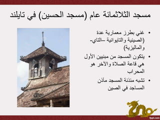 ‫عام‬ ‫الثالثمائة‬ ‫مسجد‬(‫الحسين‬ ‫مسجد‬)‫في‬‫تايلند‬
•‫عدة‬ ‫معمارية‬ ‫بطرز‬ ‫غني‬
(‫والتايوانية‬ ‫الصينية‬–‫الت‬‫اي‬-
‫والماليزية‬)
•‫ا‬ ‫مبنيين‬ ‫من‬ ‫المسجد‬ ‫يتكون‬‫ألول‬
‫هو‬ ‫واآلخر‬ ‫الصالة‬ ‫قاعة‬ ‫هي‬
‫المحراب‬
•‫مآذن‬ ‫المسجد‬ ‫مئذنة‬ ‫تشبه‬
‫الصين‬ ‫في‬ ‫المساجد‬
 