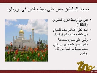 ‫برو‬ ‫في‬ ‫الدين‬ ‫سيف‬ ‫علي‬ ‫عمر‬ ‫السلطان‬ ‫مسجد‬‫ناي‬
•‫العشر‬ ‫القرن‬ ‫أواسط‬ ‫في‬ ‫بني‬‫ين‬
(1958)
•‫للسي‬ ً‫ا‬‫جذب‬ ‫األماكن‬ ‫أكثر‬ ‫أحد‬‫اح‬
‫آسيا‬ ‫شرق‬ ‫جنوب‬ ‫منطقة‬ ‫في‬.
•‫صناعية‬ ‫بحيرة‬ ‫على‬ ‫ني‬ُ‫ب‬‫و‬
‫بروناي‬ ‫نهر‬ ‫ضفة‬ ‫من‬ ‫بالقرب‬
‫كل‬ ‫من‬ ‫المياه‬ ‫به‬ ‫تحيط‬ ‫حيث‬
‫جانب‬.
 