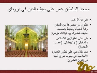 ‫برو‬ ‫في‬ ‫الدين‬ ‫سيف‬ ‫علي‬ ‫عمر‬ ‫السلطان‬ ‫مسجد‬‫ناي‬
•‫الرخام‬ ‫من‬ ‫بني‬
•‫المآذن‬ ‫من‬ ‫مجموعة‬ ‫من‬ ‫يتكون‬
‫بالمسجد‬ ‫ويحيط‬ ،‫ذهبية‬ ‫وقبة‬
‫خضراء‬ ‫حديقة‬‫بها‬‫مزهر‬ ‫نباتات‬‫ة‬.
•‫اإلسالمي‬ ‫الطرازين‬ ‫على‬ ‫بني‬
(‫المغولي‬)‫واإليطالي‬(‫عصر‬
‫النهضة‬)
•‫العمارة‬ ‫تطور‬ ‫على‬ ‫حي‬ ‫مثال‬ ‫يعد‬
‫األسالمية‬‫آسيا‬ ‫شرق‬ ‫جنوب‬ ‫في‬
‫العشرين‬ ‫القرن‬ ‫في‬
 