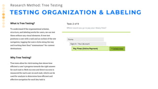 TESTING ORGANIZATION & LABELING
Research Method: Tree Testing
What is Tree Testing?
To understand if the organizational scheme,
structure, and labeling works for users, we can test
them without any visual elements. A tree test
positions a user with a task and an outline of the site
navigation, logging the users clicks along the way
and tracking their final “nominations” for content
destinations.
Why Tree Testing?
Tree tests allow for click testing that shows how
efficient a user’s progress towards the right answer
for each task is. Both success and direct success is
measured for each user on each task, which can be
used for analysis to determine how efficient and
effective navigation for each key task is.
 