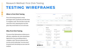 TESTING WIREFRAMES
Research Method: First Click Testing
What is First Click Testing
First click testing presents a study
participant with a wireframe and asks them
to complete a task. The tool then tracks the
users first-click, indicating the very first
place they would select to act on the task.
Why First Click Testing
To ensure that information architecture is
efficient, unfamiliar site users should have
high levels of success taking action to
complete a task. This test measures that
success rate by indicating “success areas”
(in green) and calculating success rates for
analysis.
 