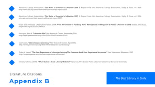 Appendix B
Literature Citations
American Library Association. The State of America’s Libraries 2019: A Report from the American Library Association. Kathy S. Rosa, ed. 2019.
http://www.ala.org/news/stateamericas-libraries-report-2019.
American Library Association. The State of America’s Libraries 2017: A Report from the American Library Association. Kathy S. Rosa, ed. 2016.
www.ala.org/news/state-americaslibraries-report-2017.
OCLC and American Library Association. 2018. From Awareness to Funding: Voter Perceptions and Support of Public Libraries in 2018. Dublin, OH: OCLC.
https://doi.org/10.25333/C3M92X.
Horrigan, John B. “Libraries 2016” Pew Research Center, September 2016.
http://www.pewinternet.org/2016/09/09/2016/Libraries-2016/.
The Best Library in State
Lee Rainie, “Libraries and Learning.” Pew Research Center, April 2016,
http://www.pewinternet.org/2016/04/07/libraries-and-learning/.
Pshock, Daniel. “The User Experience of Libraries: Serving The Common Good User Experience Magazine.” User Experience Magazine, 2017,
http://uxpamagazine.org/the-user-experience-oflibraries/.
Unrein, Sabrina. (2019). “What Makes a Good Library Website?” Syracuse, NY: iSchool Public Libraries Initiative at Syracuse University.
 