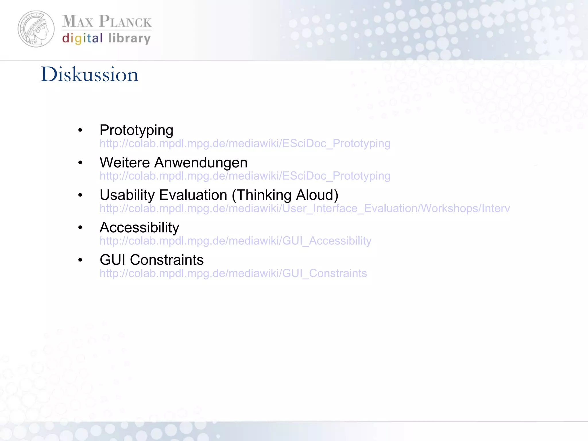 Diskussion Prototyping http://colab.mpdl.mpg.de/mediawiki/ESciDoc_Prototyping Weitere Anwendungen http://colab.mpdl.mpg.de/mediawiki/ESciDoc_Prototyping Usability Evaluation (Thinking Aloud) http://colab.mpdl.mpg.de/mediawiki/User_Interface_Evaluation/Workshops/Interview_Analysis Accessibility http://colab.mpdl.mpg.de/mediawiki/GUI_Accessibility GUI Constraints http://colab.mpdl.mpg.de/mediawiki/GUI_Constraints 
