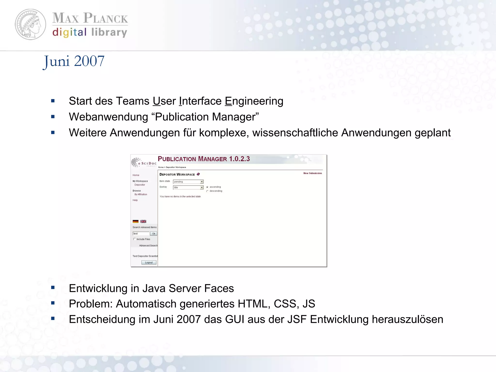 Juni 2007 Start des Teams  U ser  I nterface  E ngineering Webanwendung “Publication Manager” Weitere Anwendungen für komplexe, wissenschaftliche Anwendungen geplant Entwicklung in Java Server Faces Problem: Automatisch generiertes HTML, CSS, JS Entscheidung im Juni 2007 das GUI aus der JSF Entwicklung herauszulösen 