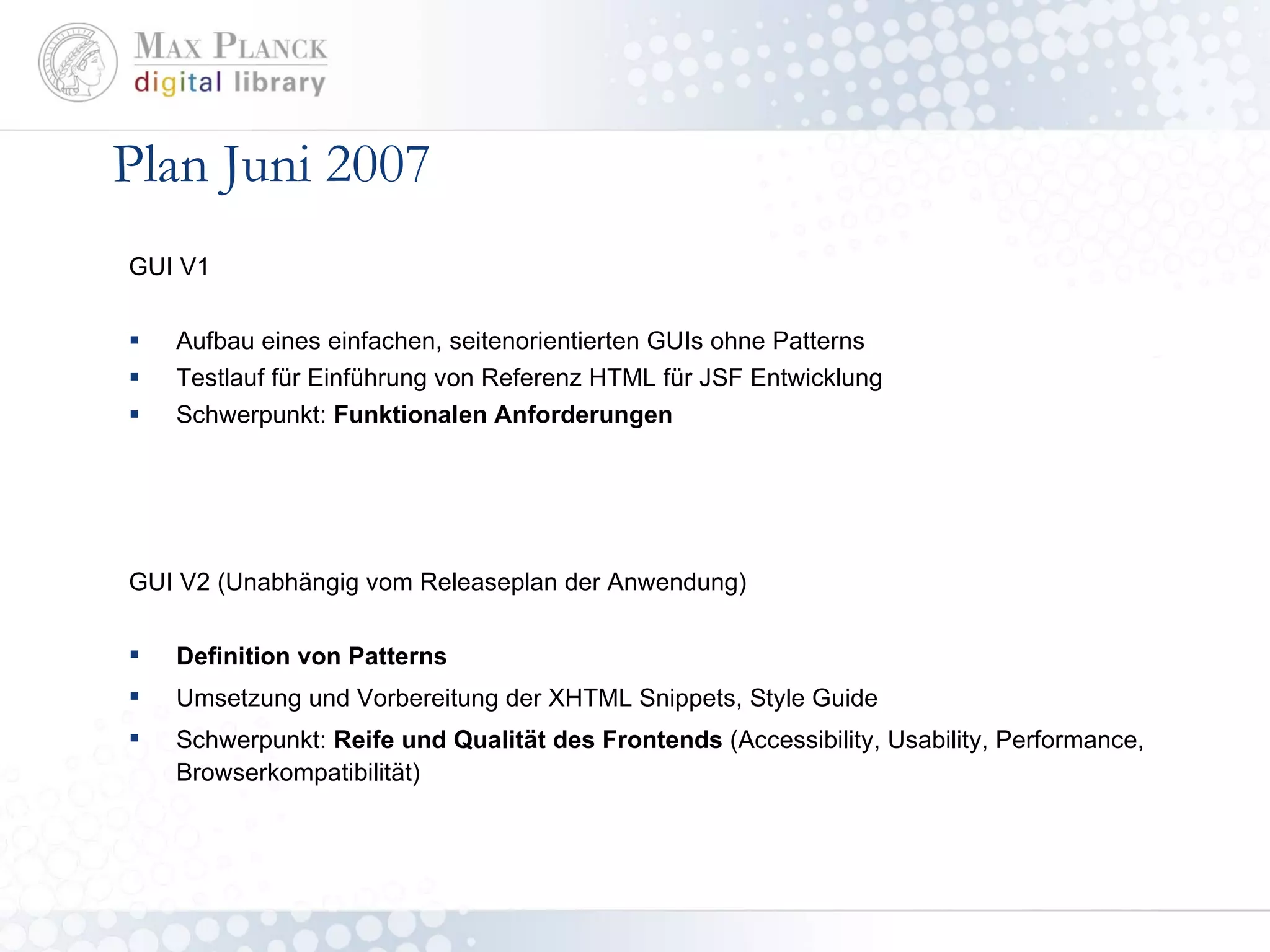 Plan Juni 2007 GUI V1 Aufbau eines einfachen, seitenorientierten GUIs ohne Patterns Testlauf für Einführung von Referenz HTML für JSF Entwicklung Schwerpunkt:  Funktionalen Anforderungen GUI V2 (Unabhängig vom Releaseplan der Anwendung) Definition von Patterns Umsetzung und Vorbereitung der XHTML Snippets, Style Guide Schwerpunkt:  Reife und Qualität des Frontends  (Accessibility, Usability, Performance, Browserkompatibilität) 