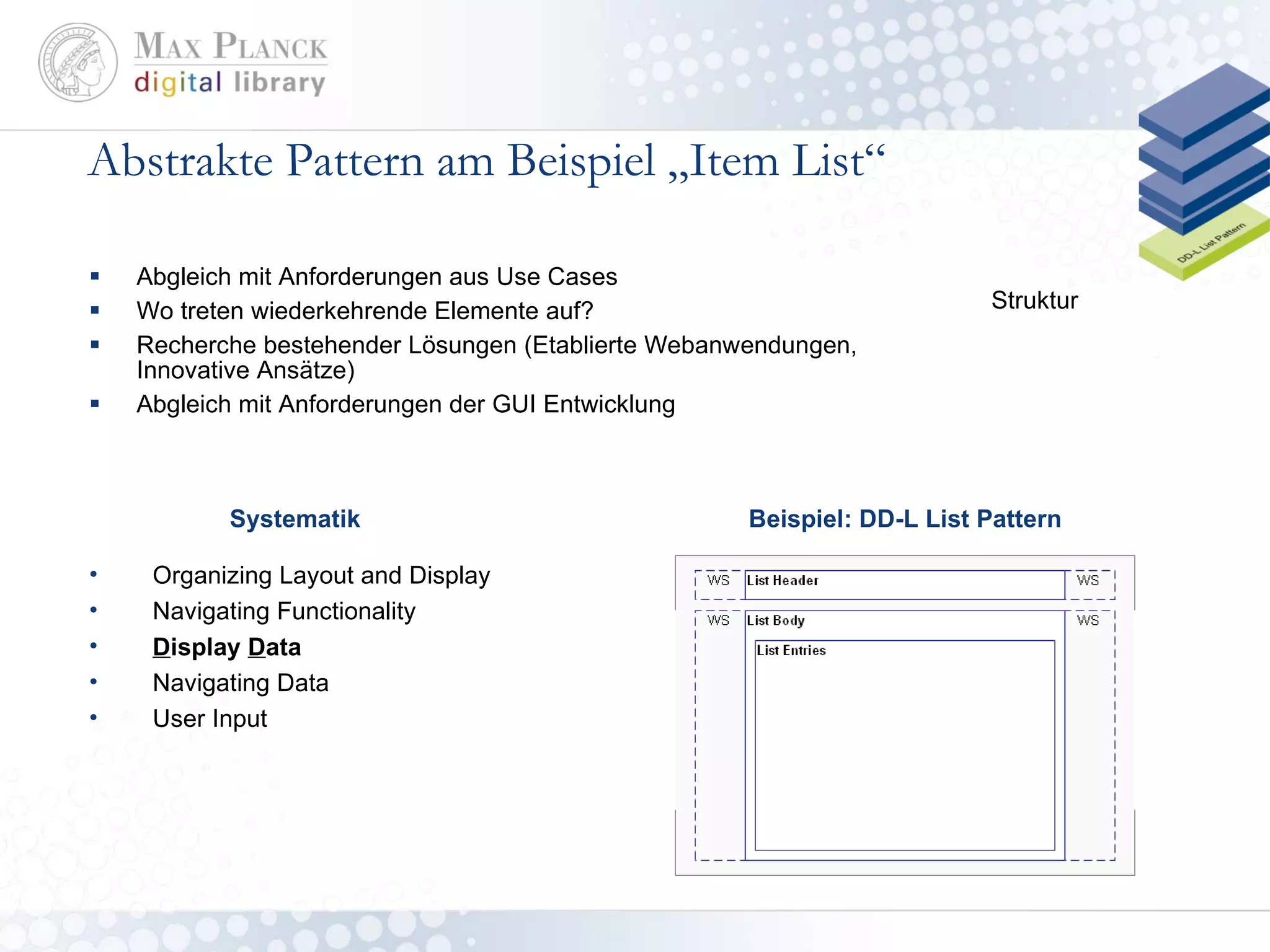 Abstrakte Pattern am Beispiel „Item List“ Abgleich mit Anforderungen aus Use Cases Wo treten wiederkehrende Elemente auf? Recherche bestehender Lösungen (Etablierte Webanwendungen, Innovative Ansätze) Abgleich mit Anforderungen der GUI Entwicklung Beispiel: DD-L List Pattern Struktur Organizing Layout and Display Navigating Functionality D isplay  D ata Navigating Data User Input Systematik 
