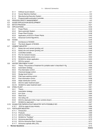 iv – Industrial Automation
6.1.1 Artificial neural network ............................................................................................................................ 6-1
6.1.2 Human Machine Interface ........................................................................................................................ 6-2
6.1.3 Manufacturing Execution System ............................................................................................................. 6-2
6.1.4 Programmable automation controller........................................................................................................ 6-3
6.2 PROCESS SAFETY MANAGEMENT..................................................................................................................... 6-3
6.3 SCADA APPLICATION DEVELOPMENT............................................................................................................. 6-21
6.4 BATCH PROCESS ............................................................................................................................................... 6-21
6.5 APPLICATIONS.................................................................................................................................................... 6-34
6.5.1 Power Plants .......................................................................................................................................... 6-34
6.5.2 Semi-automatic System.......................................................................................................................... 6-36
6.5.3 Power Plant Process .............................................................................................................................. 6-38
6.5.4 Application of DCCS in Power Plants..................................................................................................... 6-40
6.5.5 Advanced Control Algorithms ................................................................................................................. 6-45
6.6 SCADA ................................................................................................................................................................. 6-46
6.6.1 Architecture of SCADA ........................................................................................................................... 6-46
6.6.2 The block diagram of SCADA................................................................................................................. 6-47
6.7 CEMENT INDUSTRY ........................................................................................................................................... 6-48
6.7.1 Rotary kiln and cement grinding unit ...................................................................................................... 6-48
6.7.2 Rotary kiln and cement grinding unit ...................................................................................................... 6-49
6.7.3 Controlled variable.................................................................................................................................. 6-50
6.7.4 PLC for Cement industry ........................................................................................................................ 6-51
6.7.5 Blend processes control ......................................................................................................................... 6-52
6.7.6 SCADA for clinker application................................................................................................................. 6-53
6.7.7 DCS for cement...................................................................................................................................... 6-54
6.8 WATER TREATMENT PLANT ............................................................................................................................. 6-55
6.8.1 Theory: The process of treatment for portable water is described in fig. ................................................ 6-55
6.8.2 Automation strategy................................................................................................................................ 6-56
6.8.3 Pre-chlorination control........................................................................................................................... 6-57
6.8.4 Chemical dosage control ........................................................................................................................ 6-57
6.8.5 Sludge level Control ............................................................................................................................... 6-57
6.8.6 Filter back washing control ..................................................................................................................... 6-57
6.8.7 Post chlorination control ......................................................................................................................... 6-58
6.8.8 Water distribution control........................................................................................................................ 6-59
6.8.9 DCS for water treatment plant ................................................................................................................ 6-59
6.8.10 SCADA for water treatment plant ........................................................................................................... 6-61
6.9 STEEL PLANT...................................................................................................................................................... 6-61
6.9.1 Theory .................................................................................................................................................... 6-61
6.9.2 Automation strategy................................................................................................................................ 6-62
6.9.3 Iron Zone ................................................................................................................................................ 6-64
6.9.4 Steel Zone .............................................................................................................................................. 6-64
6.9.5 Hot rolling mill......................................................................................................................................... 6-64
6.9.6 DCS for steel plant (Only major controls shown).................................................................................... 6-65
6.9.7 SCADA for steel plant............................................................................................................................. 6-67
6.10 SCADA FOR PAPER & PULP INDUSTRY WITH POSSIBLE ISO....................................................................... 6-67
6.10.1 DCS for paper & pulp industry............................................................................................................... 6-68
6.11 FERTILIZER INDUSTRY...................................................................................................................................... 6-69
6.11.1 Introduction............................................................................................................................................. 6-69
6.11.2 Products ................................................................................................................................................. 6-69
6.11.3 DCS for Fertiliser.................................................................................................................................... 6-69
6.11.4 SCADA for “Fertiliser”............................................................................................................................. 6-70
6.11.5 Ammonia plant [NH3].............................................................................................................................. 6-70
6.11.6 DCS for Ammonia Plant: Controls .......................................................................................................... 6-71
6.11.7 Ammonia sulphate (NH4) SO4 ................................................................................................................ 6-72
 Review Questions .................................................................................................................................................. 6-73

 