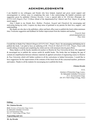 ACKNOWLEDGMENTS
I am thankful to my colleagues and friends who have helped, inspired and given moral support and
encouragement in various ways in completing this task. I also acknowledge the helpful comments and
suggestion given by publisher Chinttan Dewalia. I owe a special debt to Dr. R.K.Jain (Principal, Dr.
D.Y.P.C.O.E.,Pimpri), Prof. V.S.Rane (Head of the department),Prof. Mukesh and Prof. Hajare for giving
moral support.
Also, I thank to my friends Ravi, Shekhar, Prashant, Swapnil and Chandresh for encouraging and
motivating during my work. I express my deep sense of gratitude to my parents for their love, support , and
understanding.
My thanks are also due to the publishers, editor and back office team to publish this book within minimum
time. I welcome suggestion and feedback for further improvement from the students and teachers.
Pritesh B. Shah
pritesh.dyp@gmail.com
Pune, India
I would like to thank Prof. Mukesh Ghogare (D.Y.P.C.O.E., Pimpri, Pune) for encouraging and helping me to
publish this book. I am glad to have an authoring of Mr. Pritesh B. Shah (D.Y.P.C.O.E., Pimpri, Pune) with
careful editing of contents and completing the whole activity with minimum time & great efforts.
Many thanks to all the faculty members & teachers in Mumbai & Pune University & those who supported
& encouraged me to publish the various useful & needful books. The books that are bridging the gap of
contents & simplification between reference materials & applied curriculum of engineering course in Mumbai
& Pune University which will further conform to all the curriculums in Indian Universities. I would like to
have suggestions for the improvement of the contents of this book from all the concerned teachers, professors
and readers. Thanks to all the students for encouraging me to publish this book.
Chinttan Dewalia
D.I.E.
(Institute of Polytechnic Engg, Lonere,
Dr. Babasaheb Ambedkar University)
B. E. Instrumentation Engg.
(Dr. D.Y. Patil College of Engg., Pune)
Editing:
Mr. Chinttan Dewalia
D.I.E. (Institute of Polytechnic Engg, Lonere,
Dr. Babasaheb Ambedkar University)
B. E. Instrumentation Engg.
(Dr. D. Y. Patil College of Engg., Pune)
Typesetting and Art:
Mr. Jay Dewalia
 