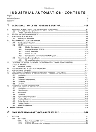 i - Table of Contents
IN DUSTRIAL AUTO MATIO N - CO N TEN TS
Preface ii
Acknowledgement iii
Dedication iv
1 BASIC EVOLUTION OF INSTRUMENTS & CONTROL.........................................1-26
1.1 INDUSTRIAL AUTOMATION BASIC AND TYPES OF AUTOMATION.................................................................. 1-1
1.1.1 Types of Automation Systems.................................................................................................................. 1-2
1.2 ROLE OF AUTOMATION IN INDUSTRY ............................................................................................................... 1-2
1.3 BENEFITS OF AUTOMATION ............................................................................................................................... 1-4
1.3.1 Aims of plant automation.......................................................................................................................... 1-4
1.4 PROGRAMMABLE LOGIC CONTROLLER............................................................................................................ 1-6
1.4.1 Distributed control system ........................................................................................................................ 1-7
1.4.2 SCADA ..................................................................................................................................................... 1-8
1.4.2.1 SCADA Components.............................................................................................................. 1-9
1.4.2.2 Potential benefits of SCADA................................................................................................. 1-10
1.4.2.3 SCADA Application............................................................................................................... 1-10
1.4.2.4 SCADA Vs DCS.................................................................................................................... 1-10
1.4.2.5 Considerations and benefits of SCADA system.................................................................... 1-11
1.4.3 Hybrid Control: Emerging Solution ......................................................................................................... 1-11
1.4.3.1 PC based Automation........................................................................................................... 1-11
1.5 THE ARCHITECTURE OF ELEMENTS: THE AUTOMATION PYRAMID OR AUTOMATION
LEVELS IN A PLANT............................................................................................................................................ 1-12
1.5.1 Automation Strategy............................................................................................................................... 1-13
1.6 AUDITING EXISTING PLANTS FOR UPGRADING............................................................................................. 1-14
1.7 PERFORMANCE CRITERIA ................................................................................................................................ 1-21
1.8 USR (USER REQUIREMENT SPECIFICATION) FOR PROCESS AUTOMATION ............................................. 1-21
1.8.1 Introduction............................................................................................................................................. 1-21
1.8.2 Overview ................................................................................................................................................ 1-21
1.8.3 Operational Requirements...................................................................................................................... 1-21
1.8.4 Constrains .............................................................................................................................................. 1-22
1.8.5 Life Cycle................................................................................................................................................ 1-23
1.9 FUNCTIONAL DESIGN SPECIFICATION............................................................................................................ 1-23
1.9.1 Introduction............................................................................................................................................. 1-24
1.9.2 Client Summary...................................................................................................................................... 1-24
1.9.3 Assumptions........................................................................................................................................... 1-24
1.9.4 Constraints ............................................................................................................................................. 1-25
1.9.5 Implementation Implications ................................................................................................................... 1-25
1.9.6 Functional Overview............................................................................................................................... 1-25
1.9.7 Design Summary.................................................................................................................................... 1-25
1.9.8 Function Design...................................................................................................................................... 1-26
1.9.9 Issues and Questions ............................................................................................................................. 1-26
 Review Questions .................................................................................................................................................. 1-26
2 PLC PROGRAMMING METHODS AS PER IEC 61131 .........................................2-26
2.1 IEC 61131............................................................................................................................................................... 2-1
2.1.1 IEC 61131-3 ............................................................................................................................................. 2-1
2.1.1.1 Main Features of IEC 1131-3.................................................................................................. 2-2
2.1.1.2 IEC 1131-3 Programming Languages .................................................................................... 2-2
 