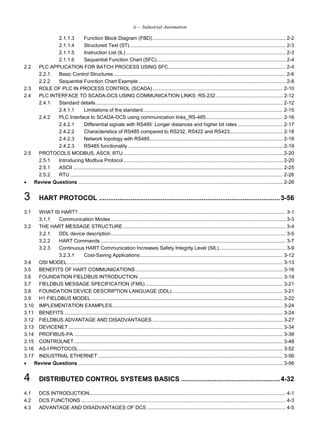 ii – Industrial Automation
2.1.1.3 Function Block Diagram (FBD) ............................................................................................... 2-2
2.1.1.4 Structured Text (ST) ............................................................................................................... 2-3
2.1.1.5 Instruction List (IL) .................................................................................................................. 2-3
2.1.1.6 Sequential Function Chart (SFC)............................................................................................ 2-4
2.2 PLC APPLICATION FOR BATCH PROCESS USING SFC.................................................................................... 2-4
2.2.1 Basic Control Structures........................................................................................................................... 2-6
2.2.2 Sequential Function Chart Example ......................................................................................................... 2-8
2.3 ROLE OF PLC IN PROCESS CONTROL (SCADA)............................................................................................. 2-10
2.4 PLC INTERFACE TO SCADA-DCS USING COMMUNICATION LINKS: RS-232................................................ 2-12
2.4.1 Standard details...................................................................................................................................... 2-12
2.4.1.1 Limitations of the standard.................................................................................................... 2-15
2.4.2 PLC Interface to SCADA-DCS using communication links_RS-485....................................................... 2-16
2.4.2.1 Differential signals with RS485: Longer distances and higher bit rates ................................ 2-17
2.4.2.2 Characteristics of RS485 compared to RS232, RS422 and RS423...................................... 2-18
2.4.2.3 Network topology with RS485............................................................................................... 2-19
2.4.2.3 RS485 functionality............................................................................................................... 2-19
2.5 PROTOCOLS MODBUS, ASCII, RTU.................................................................................................................. 2-20
2.5.1 Introducing Modbus Protocol.................................................................................................................. 2-20
2.5.1 ASCII...................................................................................................................................................... 2-25
2.5.2 RTU ........................................................................................................................................................ 2-26
 Review Questions .................................................................................................................................................. 2-26
3 HART PROTOCOL .................................................................................................3-56
3.1 WHAT IS HART? .................................................................................................................................................... 3-1
3.1.1 Communication Modes............................................................................................................................. 3-3
3.2 THE HART MESSAGE STRUCTURE .................................................................................................................... 3-4
3.2.1 DDL device description............................................................................................................................. 3-5
3.2.2 HART Commands .................................................................................................................................... 3-7
3.2.3 Continuous HART Communication Increases Safety Integrity Level (SIL) ............................................... 3-9
3.2.3.1 Cost-Saving Applications...................................................................................................... 3-12
3.4 OSI MODEL.......................................................................................................................................................... 3-13
3.5 BENEFITS OF HART COMMUNICATIONS ......................................................................................................... 3-16
3.6 FOUNDATION FIELDBUS INTRODUCTION ....................................................................................................... 3-19
3.7 FIELDBUS MESSAGE SPECIFICATION (FMS) .................................................................................................. 3-21
3.8 FOUNDATION DEVICE DESCRIPTION LANGUAGE (DDL)............................................................................... 3-21
3.9 H1 FIELDBUS MODEL......................................................................................................................................... 3-22
3.10 IMPLEMENTATION EXAMPLES.......................................................................................................................... 3-24
3.11 BENEFITS ............................................................................................................................................................ 3-24
3.12 FIELDBUS ADVANTAGE AND DISADVANTAGES ............................................................................................. 3-27
3.13 DEVICENET ......................................................................................................................................................... 3-34
3.14 PROFIBUS-PA ..................................................................................................................................................... 3-38
3.15 CONTROLNET ..................................................................................................................................................... 3-48
3.16 AS-I PROTOCOL.................................................................................................................................................. 3-52
3.17 INDUSTRIAL ETHERNET .................................................................................................................................... 3-56
 Review Questions .................................................................................................................................................. 3-56
4 DISTRIBUTED CONTROL SYSTEMS BASICS .....................................................4-32
4.1 DCS INTRODUCTION............................................................................................................................................ 4-1
4.2 DCS FUNCTIONS .................................................................................................................................................. 4-3
4.3 ADVANTAGE AND DISADVANTAGES OF DCS ................................................................................................... 4-5
 