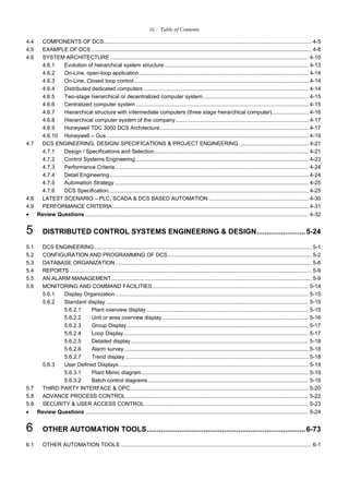 iii - Table of Contents
4.4 COMPONENTS OF DCS........................................................................................................................................ 4-5
4.5 EXAMPLE OF DCS ................................................................................................................................................ 4-8
4.6 SYSTEM ARCHITECTURE .................................................................................................................................. 4-10
4.6.1 Evolution of hierarchical system structure .............................................................................................. 4-13
4.6.2 On-Line, open-loop application............................................................................................................... 4-14
4.6.3 On-Line, Closed loop control .................................................................................................................. 4-14
4.6.4 Distributed dedicated computers ............................................................................................................ 4-14
4.6.5 Two-stage hierarchical or decentralized computer system..................................................................... 4-15
4.6.6 Centralized computer system ................................................................................................................. 4-15
4.6.7 Hierarchical structure with intermediate computers (three stage hierarchical computer)........................ 4-16
4.6.8 Hierarchical computer system of the company....................................................................................... 4-17
4.6.9 Honeywell TDC 3000 DCS Architecture ................................................................................................. 4-17
4.6.10 Honeywell – Gus .................................................................................................................................... 4-19
4.7 DCS ENGINEERING, DESIGN/ SPECIFICATIONS & PROJECT ENGINEERING.............................................. 4-21
4.7.1 Design / Specifications and Selection..................................................................................................... 4-21
4.7.2 Control Systems Engineering ................................................................................................................. 4-23
4.7.3 Performance Criteria .............................................................................................................................. 4-24
4.7.4 Detail Engineering .................................................................................................................................. 4-24
4.7.5 Automation Strategy............................................................................................................................... 4-25
4.7.6 DCS Specification................................................................................................................................... 4-25
4.8 LATEST SCENARIO – PLC, SCADA & DCS BASED AUTOMATION ................................................................. 4-30
4.9 PERFORMANCE CRITERIA ................................................................................................................................ 4-31
 Review Questions .................................................................................................................................................. 4-32
5 DISTRIBUTED CONTROL SYSTEMS ENGINEERING & DESIGN........................5-24
5.1 DCS ENGINEERING .............................................................................................................................................. 5-1
5.2 CONFIGURATION AND PROGRAMMING OF DCS.............................................................................................. 5-2
5.3 DATABASE ORGANIZATION ................................................................................................................................ 5-6
5.4 REPORTS .............................................................................................................................................................. 5-9
5.5 AN ALARM MANAGEMENT................................................................................................................................... 5-9
5.6 MONITORING AND COMMAND FACILITIES...................................................................................................... 5-14
5.6.1 Display Organization .............................................................................................................................. 5-15
5.6.2 Standard display..................................................................................................................................... 5-15
5.6.2.1 Plant overview display .......................................................................................................... 5-15
5.6.2.2 Unit or area overview display................................................................................................ 5-16
5.6.2.3 Group Display....................................................................................................................... 5-17
5.6.2.4 Loop Display......................................................................................................................... 5-17
5.6.2.5 Detailed display .................................................................................................................... 5-18
5.6.2.6 Alarm survey......................................................................................................................... 5-18
5.6.2.7 Trend display ........................................................................................................................ 5-18
5.6.3 User Defined Displays ............................................................................................................................ 5-19
5.6.3.1 Plant Mimic diagram ............................................................................................................. 5-19
5.6.3.2 Batch control diagrams......................................................................................................... 5-19
5.7 THIRD PARTY INTERFACE & OPC..................................................................................................................... 5-20
5.8 ADVANCE PROCESS CONTROL ....................................................................................................................... 5-22
5.9 SECURITY & USER ACCESS CONTROL ........................................................................................................... 5-23
 Review Questions .................................................................................................................................................. 5-24
6 OTHER AUTOMATION TOOLS..............................................................................6-73
6.1 OTHER AUTOMATION TOOLS ............................................................................................................................. 6-1
 