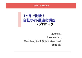IA2010 Forum



１ヶ月で挑戦！
自社サイト最適化講座
    ～プロローグ

                        2010-8-5
                    Rakuten, Inc.
Web Analytics & Optimization Lead
                         清水 誠
 