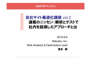 IA2010チャンネル



自社サイト最適化講座 vol.2
 通販のニッセン：解析とテストで
 社内を説得したアプローチとは

                        2010-9-9
                    Rakuten, Inc.
Web Analytics & Optimization Lead
                         清水 誠
 