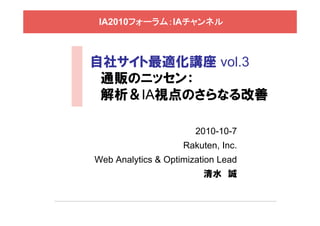IA2010フォーラム：IAチャンネル



自社サイト最適化講座 vol.3
 通販のニッセン：
 解析＆IA視点のさらなる改善

                       2010-10-7
                    Rakuten, Inc.
Web Analytics & Optimization Lead
                         清水 誠
 