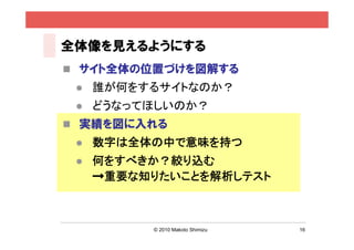 全体像を見えるようにする
 サイト全体の位置づけを図解する
    誰が何をするサイトなのか？
    どうなってほしいのか？
 実績を図に入れる
    数字は全体の中で意味を持つ
    何をすべきか？絞り込む
     →重要な知りたいことを解析しテスト



          © 2010 Makoto Shimizu   16
 