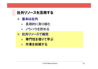 社外リソースを活用する
 基本は社内
    長期的に取り組む
    ノウハウを貯める
 社外リソースで補完
    専門性を借りて学ぶ
    作業を依頼する




          © 2010 Makoto Shimizu   23
 