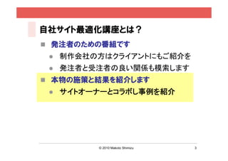 自社サイト最適化講座とは？
 発注者のための番組です
    制作会社の方はクライアントにもご紹介を
    発注者と受注者の良い関係も模索します
 本物の施策と結果を紹介します
    サイトオーナーとコラボし事例を紹介




          © 2010 Makoto Shimizu   3
 