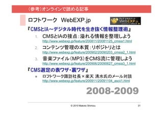 （参考）オンラインで読める記事

ロフトワーク WebEXP.jp
『CMSとIA〜デジタル時代を生き抜く情報整理術』
  1. CMSとIAの接点：溢れる情報を整理しよう
      http://www.webexp.jp/feature/200811/20081125_cmsia1.html

 2.   コンテンツ管理の本質：リポジトリとは
      http://www.webexp.jp/feature/200902/20090203_cmsia2_1.html

 3.   音楽ファイル（MP3）をCMS流に管理しよう
      http://www.webexp.jp/feature/200906/20090627_cmsia3_1.html

『CMS選定の表ワザ・裏ワザ』
     ロフトワーク諏訪社長×楽天 清水氏のメール対談
      http://www.webexp.jp/feature/200911/20091104_ascii1.html


                                     2008-2009
                        © 2010 Makoto Shimizu                      31
 