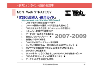 （参考）オンラインで読める記事

MdN Web STRATEGY
『実践CMS導入・運用ガイド』
  http://www.mdn.co.jp/di/articles/315/?page=2
 1.    CMSの要件は何を定義すべき？
 2.    ツールの評価から運用上の問題点を見極めよう
 3.    CMSで解決できる分類・ナビゲーションの課題とは
 4.    ドキュメント管理で生産性をUP

                                          2007-2009
 5.    ワークフローの本当の意義とは
 6.    資産としてのテンプレート ★
 7.    複雑化するサイト配信
 8.    DAMとCMSでシングルソースを実現
 9.    コンテンツ移行をスムーズに進めるためのプランニング ★
 10.   使いやすさの最先端？気になる3種類のCMSをレビュー
 11.   SOA流のCMS連携術
 12.   ECMの本命？ようやく動き出したOracleのCMSを徹底レビュー
 13.   CMSの真価はコンテンツの構造化にあり ★
 14.   マーケティングを加速するCMS

                          © 2010 Makoto Shimizu   32
 