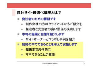 自社サイト最適化講座とは？
 発注者のための番組です
    制作会社の方はクライアントにもご紹介を
    発注者と受注者の良い関係も模索します
 本物の施策と結果を紹介します
    サイトオーナーとコラボし事例を紹介
 制約の中でできることを考えて実施します
    結果まで具体的に
    マネできることが重要

          © 2010 Makoto Shimizu   4
 