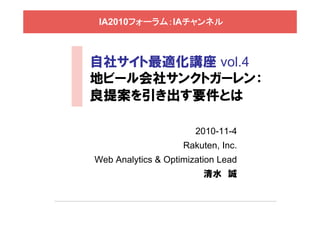 IA2010フォーラム：IAチャンネル
自社サイト最適化講座 vol.4
地ビール会社サンクトガーレン：
良提案を引き出す要件とは
2010-11-4
Rakuten, Inc.
Web Analytics & Optimization Lead
清水 誠
 