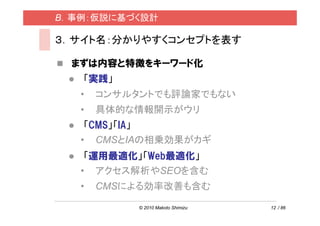 B．事例：仮説に基づく設計

３．サイト名：分かりやすくコンセプトを表す

  まずは内容と特徴をキーワード化
   「実践」
   •   コンサルタントでも評論家でもない
   •   具体的な情報開示がウリ
    「CMS」「IA」
   • CMSとIAの相乗効果がカギ
    「運用最適化」「Web最適化」
   • アクセス解析やSEOを含む
   •   CMSによる効率改善も含む

           © 2010 Makoto Shimizu   12 / 86
 
