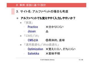 B．事例：仮説に基づく設計

３．サイト名：アルファベットの場合も考慮

  アルファベットでも覚えやすく入力しやすいか？
    「実践」
   • Practice             ×分かりにくい
   •   Jissen             △
   「CMS」「IA」
   •   CMSとIA             ◎具体的、直球
   「運用最適化」「Web最適化」
   •   Optimization ×覚えにくい、打ちにくい
   •   Saitekika          ×意味不明

                   © 2010 Makoto Shimizu   13 / 86
 