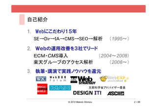自己紹介

1. Webにこだわり１５年
   SE→Dir→ＩＡ→CMS→SEO→解析              （1995～）

2. Ｗｅｂの運用改善を３社でリード
   ＥＣＭ・CMS導入       （2004～2008）
   楽天グループのアクセス解析       （2008～）
3. 執筆・講演で実践ノウハウを還元


                              文部科学省アドバイザー委員



            © 2010 Makoto Shimizu              2 / 86
 