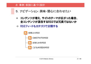 B．事例：仮説に基づく設計

５．ナビゲーション：興味・関心に合わせたい

  コンテンツが増え、サイトのテーマが広がった場合、
  全コンテンツが混在するRSSでは冗長ではないか
  RSSフィードもカテゴリで分類する

     全部入りRSS

       CMSブログのRSS

       お知らせのRSS

       こどもIA日記のRSS




               © 2010 Makoto Shimizu   21 / 86
 