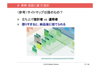 B．事例：仮説に基づく設計

（参考）サイトマップは誰のもの？

 立ち上げ設計者 vs. 運用者
 懲りすぎると、納品後に捨てられる




         http://www.flickr.com/photos/activeside/157793329/



            © 2010 Makoto Shimizu                             27 / 86
 