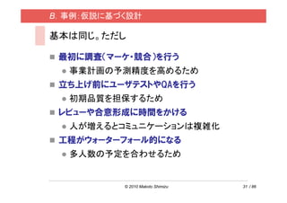 B．事例：仮説に基づく設計

基本は同じ。ただし

 最初に調査（マーケ・競合）を行う
  事業計画の予測精度を高めるため
 立ち上げ前にユーザテストやQAを行う
  初期品質を担保するため
 レビューや合意形成に時間をかける
  人が増えるとコミュニケーションは複雑化
 工程がウォーターフォール的になる
  多人数の予定を合わせるため


          © 2010 Makoto Shimizu   31 / 86
 