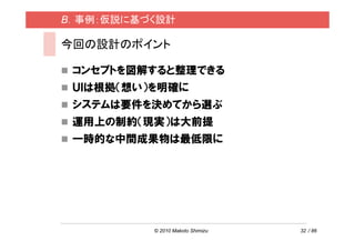 B．事例：仮説に基づく設計

今回の設計のポイント

 コンセプトを図解すると整理できる
 ＵＩは根拠（想い）を明確に
 システムは要件を決めてから選ぶ
 運用上の制約（現実）は大前提
 一時的な中間成果物は最低限に




          © 2010 Makoto Shimizu   32 / 86
 