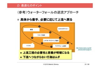 D．最適化のポイント

（参考）ウォーターフォールの逆流アプローチ

 具体から着手、必要に応じて上流へ戻る




                                     http://www.mdn.co.jp/di/
                                        articles/529/?page=4

  上流工程の必要性と意義が明確になる
  下流へつながらない行為はムダ

             © 2010 Makoto Shimizu                33 / 86
 