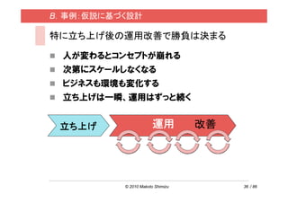 B．事例：仮説に基づく設計

特に立ち上げ後の運用改善で勝負は決まる

 人が変わるとコンセプトが崩れる
 次第にスケールしなくなる
 ビジネスも環境も変化する
 立ち上げは一瞬、運用はずっと続く


 立ち上げ                  運用         改善




          © 2010 Makoto Shimizu        36 / 86
 