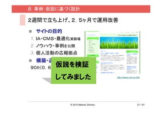 B．事例：仮説に基づく設計

２週間で立ち上げ、２．５ヶ月で運用改善

  サイトの目的
1. ＩＡ・ＣＭＳ・最適化実験場
2. ノウハウ・事例を公開
3. 個人活動の広報拠点
  構築・運用コスト
       仮説を検証
９０h（０．６人月）＋２万円

       してみました                        http://www.cms-ia.info




             © 2010 Makoto Shimizu                      37 / 81
 