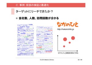 C．事例：仮説の検証と最適化

ターゲットにリーチできたか？

 会社数、人数、訪問回数が分かる


                                  http://nakanohito.jp




                                  セグメントし浸透度を算出できる



          © 2010 Makoto Shimizu                          49 / 86
 