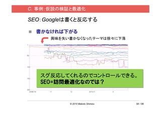 C．事例：仮説の検証と最適化

SEO：Googleは書くと反応する

  書かなければ下がる
     興味を失い書かなくなったテーマは徐々に下落




   スグ反応してくれるのでコントロールできる。
   SEO=訪問最適化なのでは？


          © 2010 Makoto Shimizu   58 / 86
 